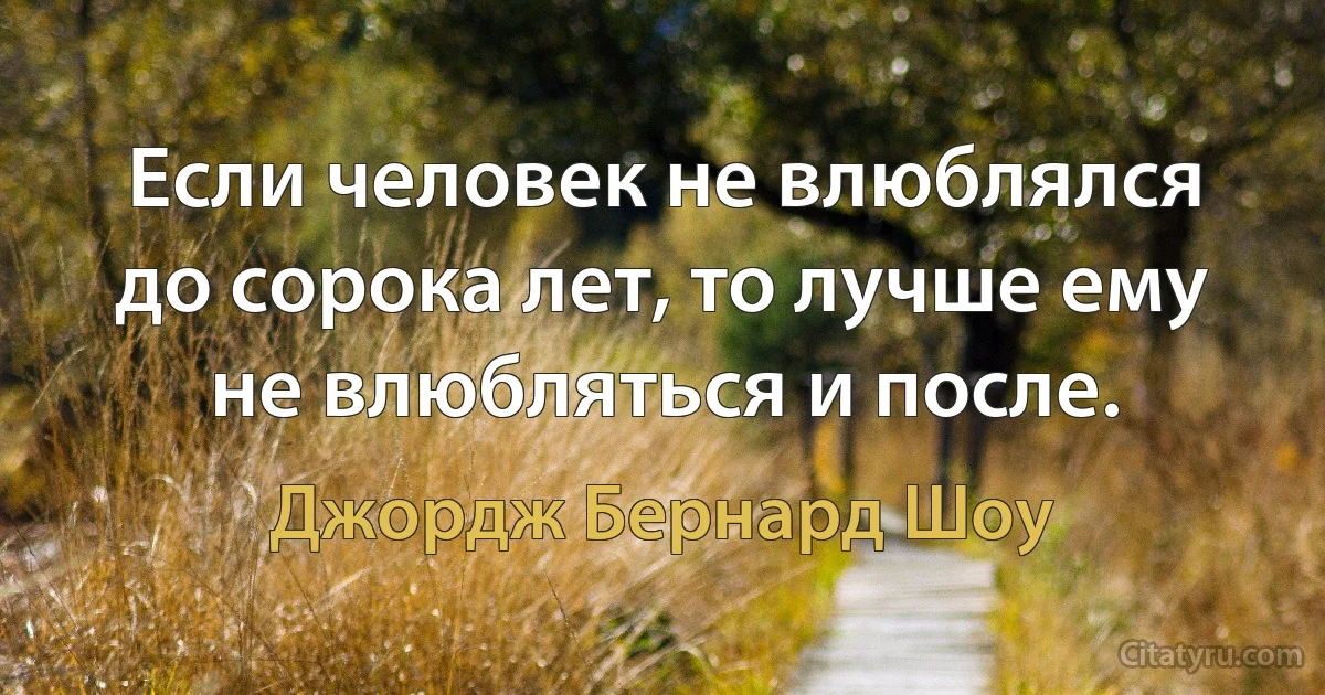 Если человек не влюблялся до сорока лет, то лучше ему не влюбляться и после. (Джордж Бернард Шоу)