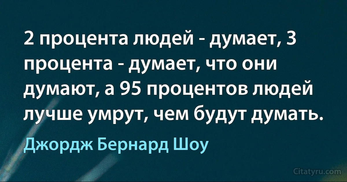 2 процента людей - думает, 3 процента - думает, что они думают, а 95 процентов людей лучше умрут, чем будут думать. (Джордж Бернард Шоу)