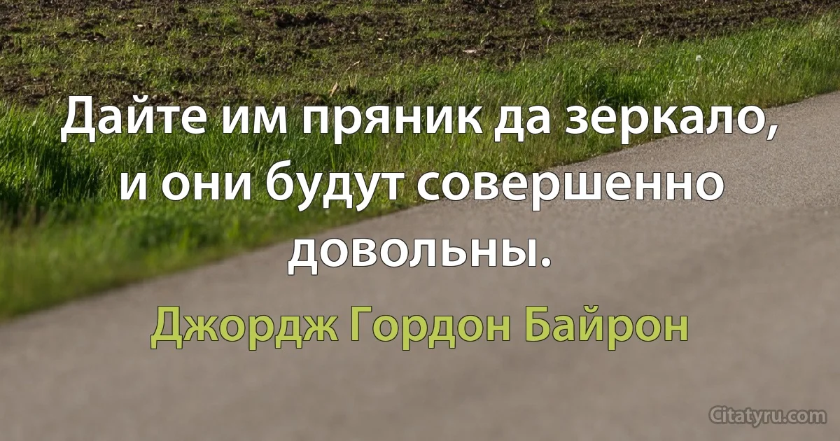 Дайте им пряник да зеркало, и они будут совершенно довольны. (Джордж Гордон Байрон)