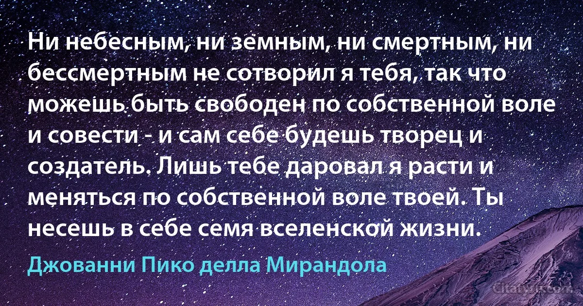 Ни небесным, ни земным, ни смертным, ни бессмертным не сотворил я тебя, так что можешь быть свободен по собственной воле и совести - и сам себе будешь творец и создатель. Лишь тебе даровал я расти и меняться по собственной воле твоей. Ты несешь в себе семя вселенской жизни. (Джованни Пико делла Мирандола)