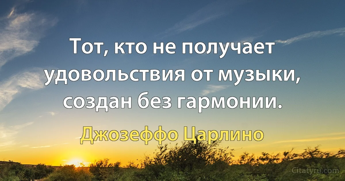 Тот, кто не получает удовольствия от музыки, создан без гармонии. (Джозеффо Царлино)