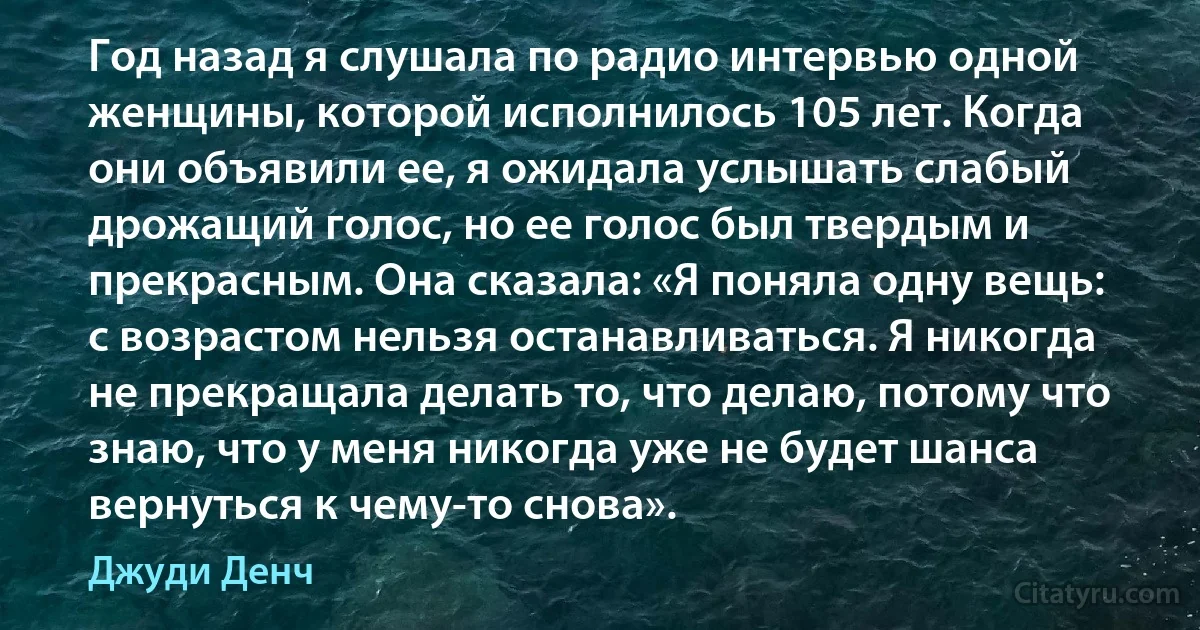 Год назад я слушала по радио интервью одной женщины, которой исполнилось 105 лет. Когда они объявили ее, я ожидала услышать слабый дрожащий голос, но ее голос был твердым и прекрасным. Она сказала: «Я поняла одну вещь: с возрастом нельзя останавливаться. Я никогда не прекращала делать то, что делаю, потому что знаю, что у меня никогда уже не будет шанса вернуться к чему-то снова». (Джуди Денч)