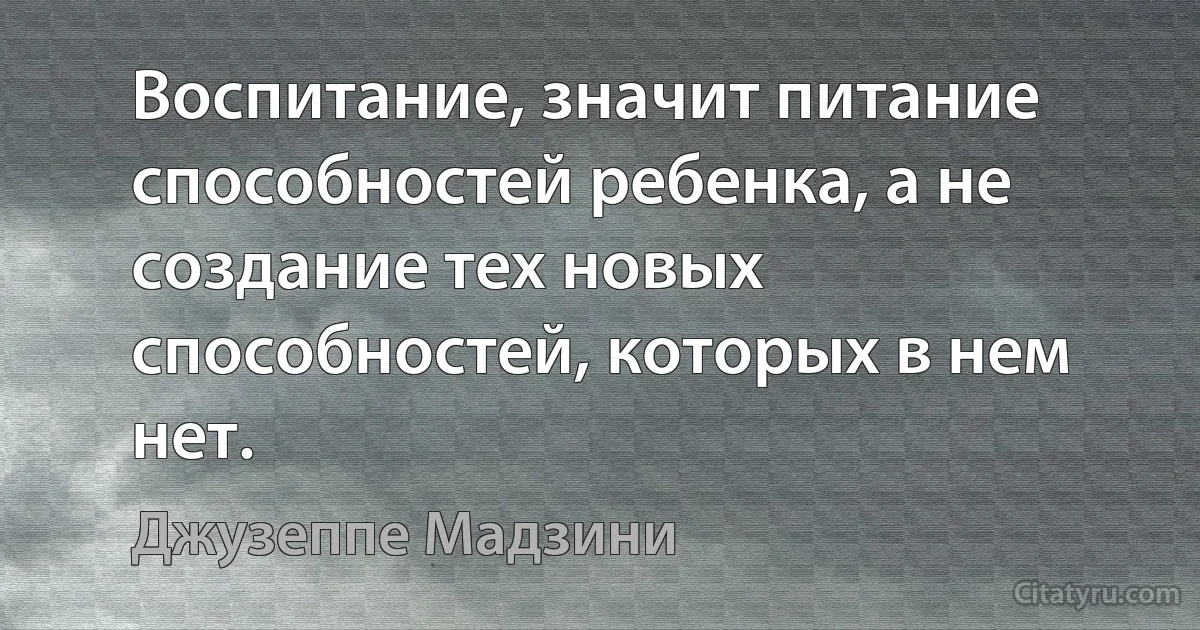 Воспитание, значит питание способностей ребенка, а не создание тех новых способностей, которых в нем нет. (Джузеппе Мадзини)