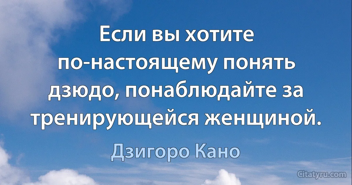 Если вы хотите по-настоящему понять дзюдо, понаблюдайте за тренирующейся женщиной. (Дзигоро Кано)