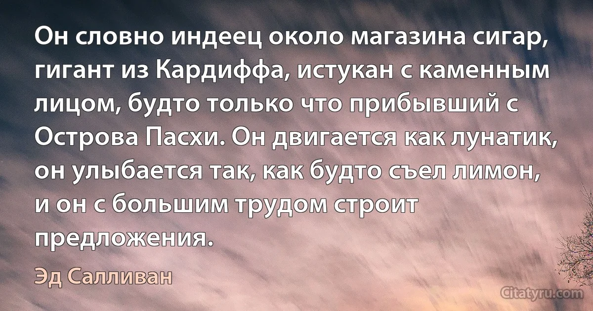 Он словно индеец около магазина сигар, гигант из Кардиффа, истукан с каменным лицом, будто только что прибывший с Острова Пасхи. Он двигается как лунатик, он улыбается так, как будто съел лимон, и он с большим трудом строит предложения. (Эд Салливан)