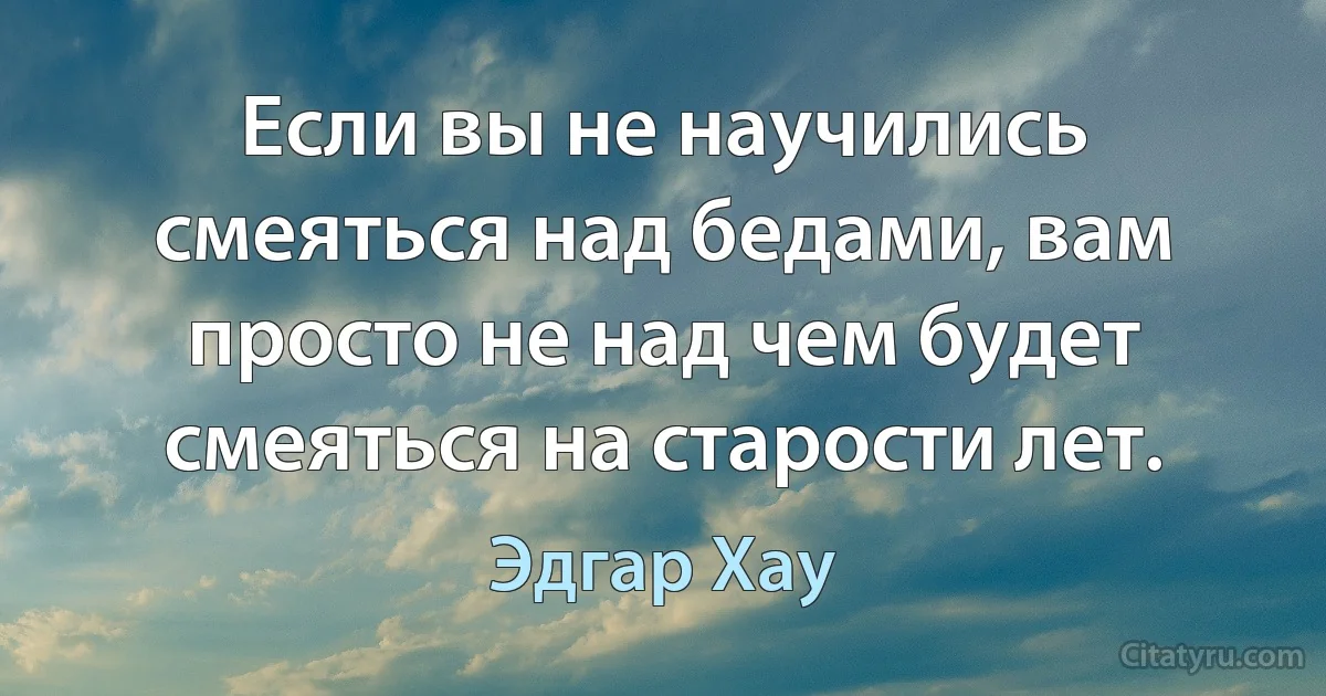 Если вы не научились смеяться над бедами, вам просто не над чем будет смеяться на старости лет. (Эдгар Хау)