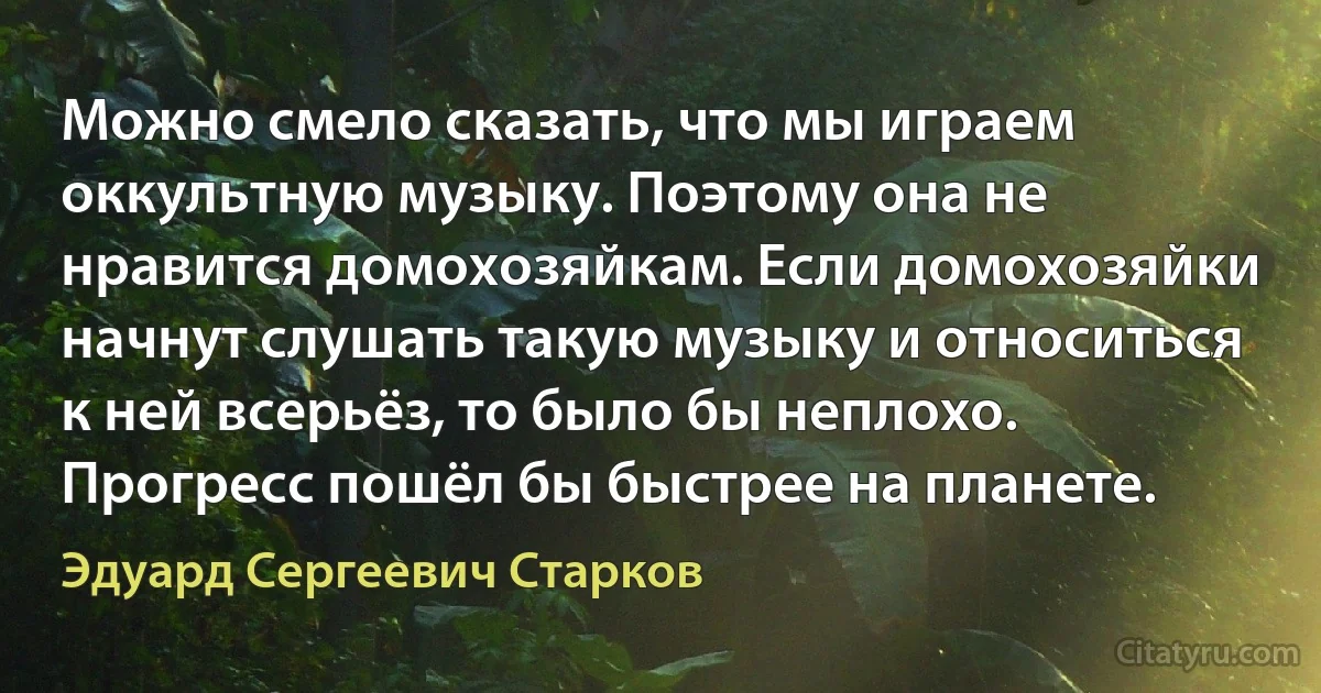 Можно смело сказать, что мы играем оккультную музыку. Поэтому она не нравится домохозяйкам. Если домохозяйки начнут слушать такую музыку и относиться к ней всерьёз, то было бы неплохо. Прогресс пошёл бы быстрее на планете. (Эдуард Сергеевич Старков)