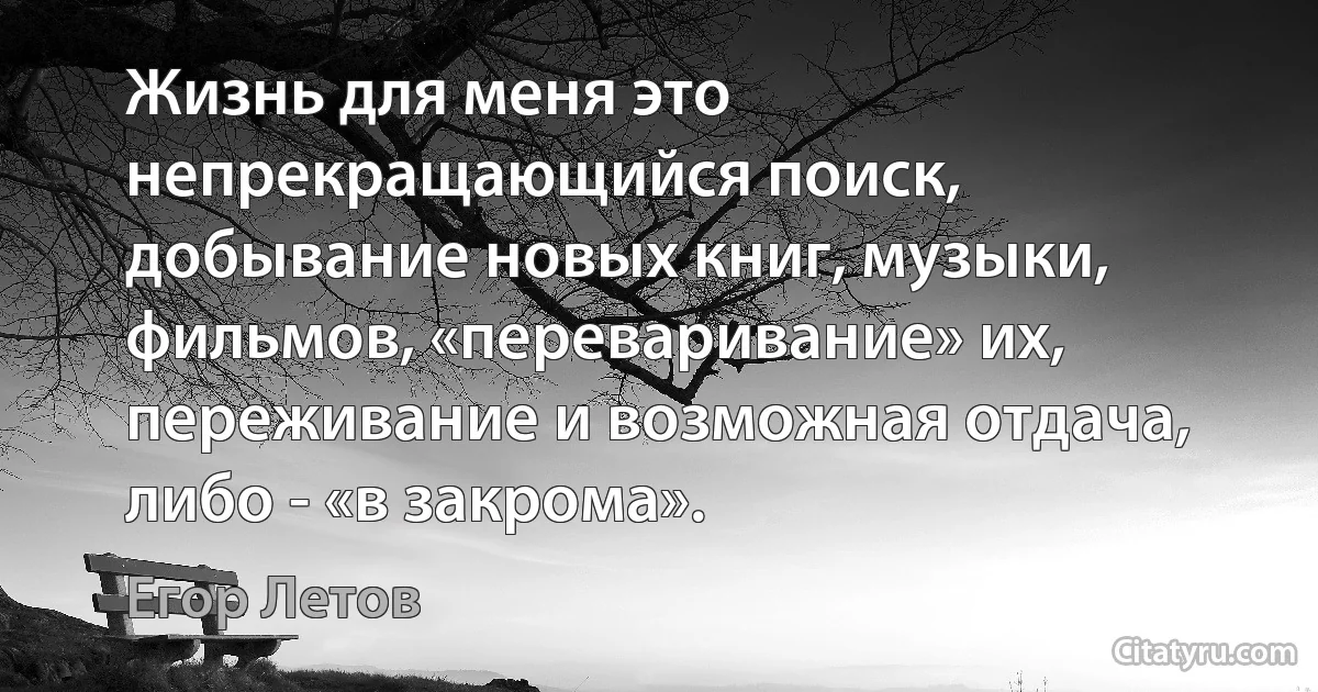 Жизнь для меня это непрекращающийся поиск, добывание новых книг, музыки, фильмов, «переваривание» их, переживание и возможная отдача, либо - «в закрома». (Егор Летов)