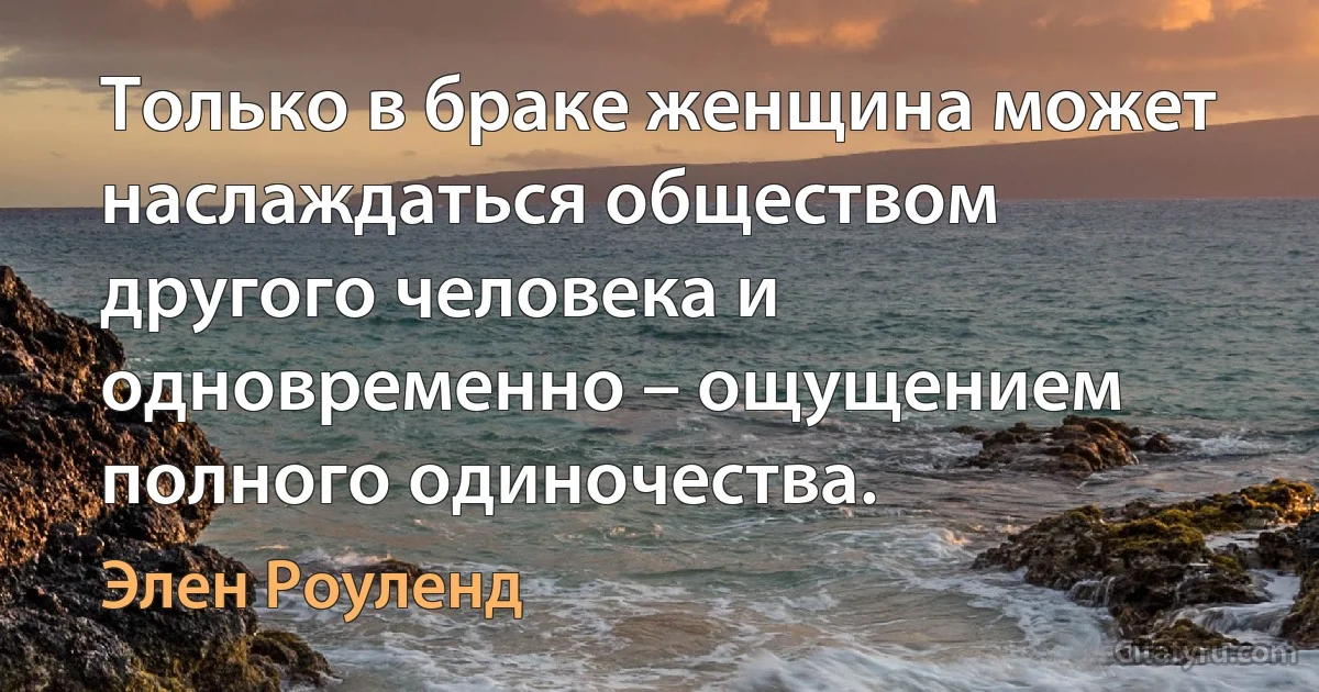 Только в браке женщина может наслаждаться обществом другого человека и одновременно – ощущением полного одиночества. (Элен Роуленд)