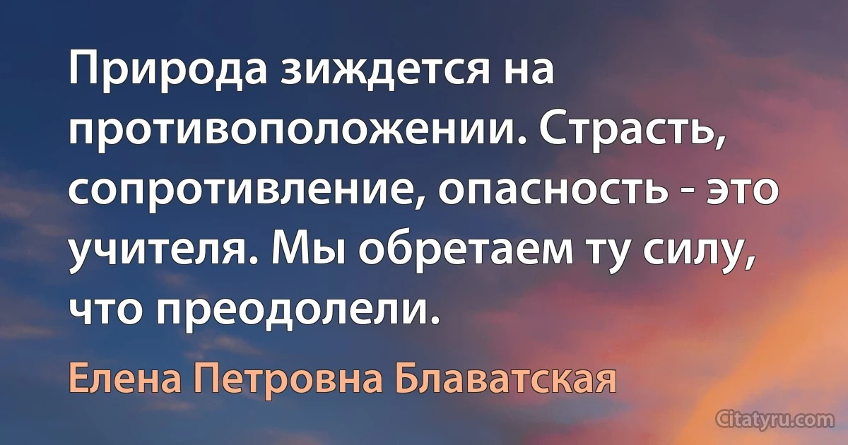 Природа зиждется на противоположении. Страсть, сопротивление, опасность - это учителя. Мы обретаем ту силу, что преодолели. (Елена Петровна Блаватская)