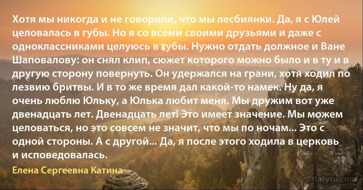 Хотя мы никогда и не говорили, что мы лесбиянки. Да, я с Юлей целовалась в губы. Но я со всеми своими друзьями и даже с одноклассниками целуюсь в губы. Нужно отдать должное и Ване Шаповалову: он снял клип, сюжет которого можно было и в ту и в другую сторону повернуть. Он удержался на грани, хотя ходил по лезвию бритвы. И в то же время дал какой-то намек. Ну да, я очень люблю Юльку, а Юлька любит меня. Мы дружим вот уже двенадцать лет. Двенадцать лет! Это имеет значение. Мы можем целоваться, но это совсем не значит, что мы по ночам... Это с одной стороны. А с другой... Да, я после этого ходила в церковь и исповедовалась. (Елена Сергеевна Катина)