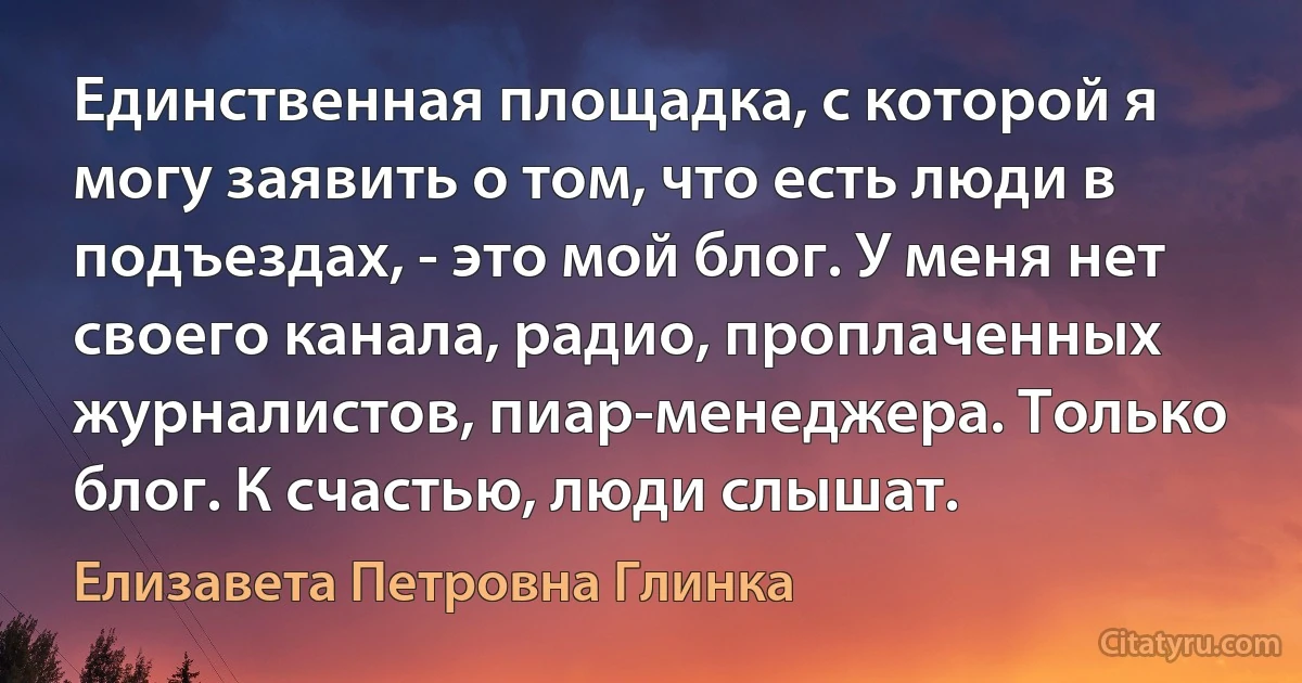 Единственная площадка, с которой я могу заявить о том, что есть люди в подъездах, - это мой блог. У меня нет своего канала, радио, проплаченных журналистов, пиар-менеджера. Только блог. К счастью, люди слышат. (Елизавета Петровна Глинка)