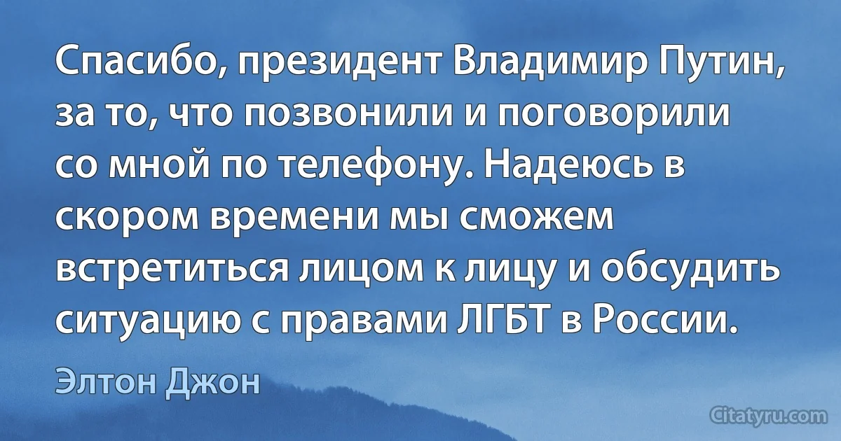 Спасибо, президент Владимир Путин, за то, что позвонили и поговорили со мной по телефону. Надеюсь в скором времени мы сможем встретиться лицом к лицу и обсудить ситуацию с правами ЛГБТ в России. (Элтон Джон)