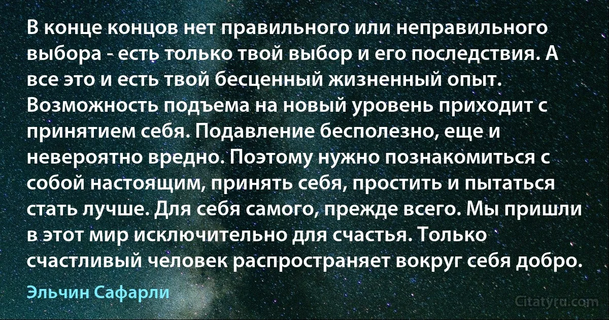 В конце концов нет правильного или неправильного выбора - есть только твой выбор и его последствия. А все это и есть твой бесценный жизненный опыт. Возможность подъема на новый уровень приходит с принятием себя. Подавление бесполезно, еще и невероятно вредно. Поэтому нужно познакомиться с собой настоящим, принять себя, простить и пытаться стать лучше. Для себя самого, прежде всего. Мы пришли в этот мир исключительно для счастья. Только счастливый человек распространяет вокруг себя добро. (Эльчин Сафарли)