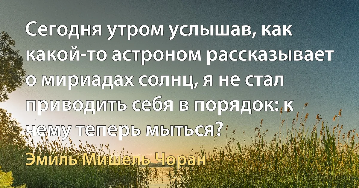 Сегодня утром услышав, как какой-то астроном рассказывает о мириадах солнц, я не стал приводить себя в порядок: к чему теперь мыться? (Эмиль Мишель Чоран)