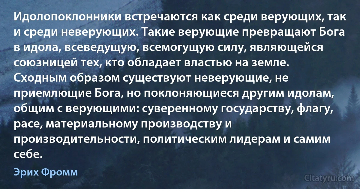 Идолопоклонники встречаются как среди верующих, так и среди неверующих. Такие верующие превращают Бога в идола, всеведущую, всемогущую силу, являющейся союзницей тех, кто обладает властью на земле. Сходным образом существуют неверующие, не приемлющие Бога, но поклоняющиеся другим идолам, общим с верующими: суверенному государству, флагу, расе, материальному производству и производительности, политическим лидерам и самим себе. (Эрих Фромм)