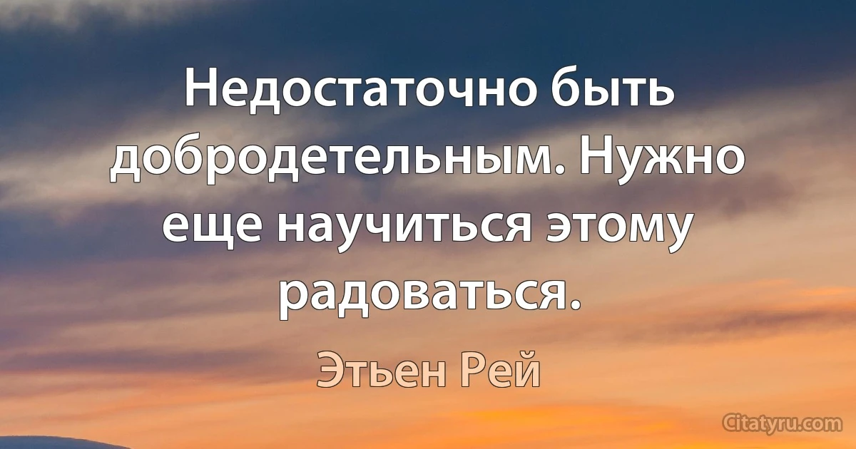 Недостаточно быть добродетельным. Нужно еще научиться этому радоваться. (Этьен Рей)