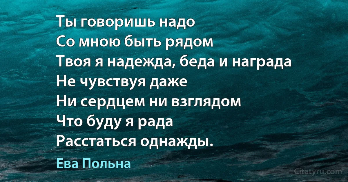 Ты говоришь надо
Со мною быть рядом
Твоя я надежда, беда и награда
Не чувствуя даже
Ни сердцем ни взглядом
Что буду я рада
Расстаться однажды. (Ева Польна)