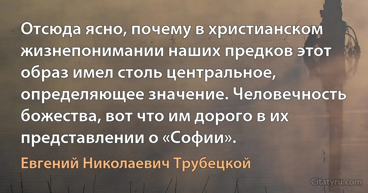 Отсюда ясно, почему в христианском жизнепонимании наших предков этот образ имел столь центральное, определяющее значение. Человечность божества, вот что им дорого в их представлении о «Софии». (Евгений Николаевич Трубецкой)