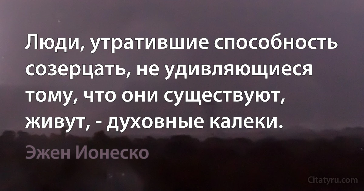 Люди, утратившие способность созерцать, не удивляющиеся тому, что они существуют, живут, - духовные калеки. (Эжен Ионеско)