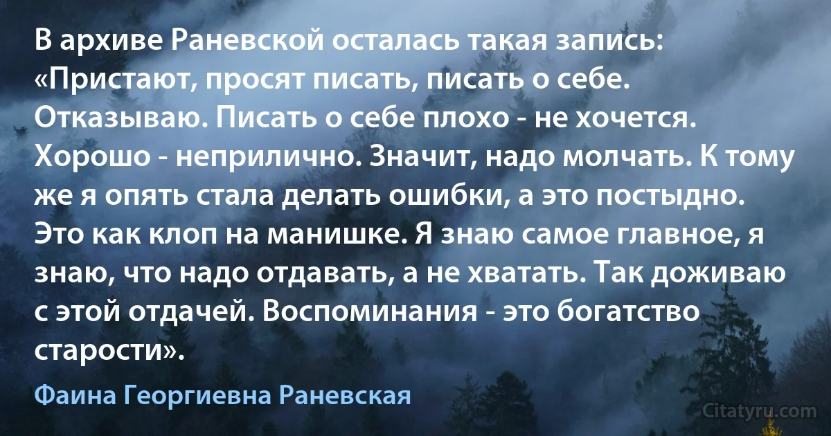 В архиве Раневской осталась такая запись:
«Пристают, просят писать, писать о себе. Отказываю. Писать о себе плохо - не хочется. Хорошо - неприлично. Значит, надо молчать. К тому же я опять стала делать ошибки, а это постыдно. Это как клоп на манишке. Я знаю самое главное, я знаю, что надо отдавать, а не хватать. Так доживаю с этой отдачей. Воспоминания - это богатство старости». (Фаина Георгиевна Раневская)