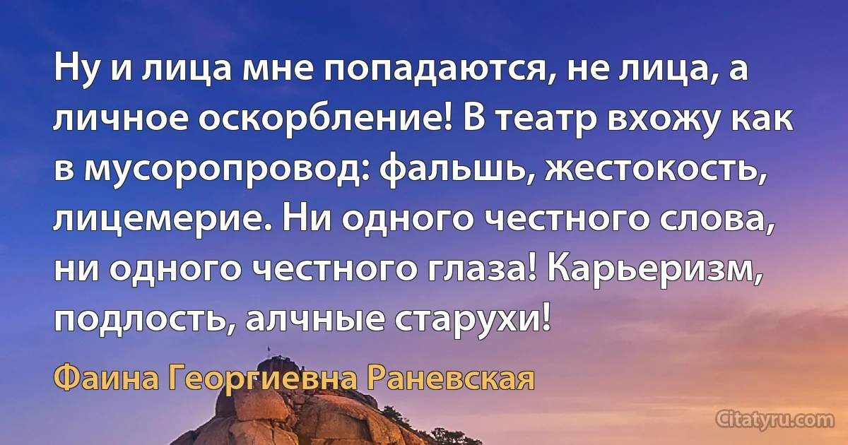 Ну и лица мне попадаются, не лица, а личное оскорбление! В театр вхожу как в мусоропровод: фальшь, жестокость, лицемерие. Ни одного честного слова, ни одного честного глаза! Карьеризм, подлость, алчные старухи! (Фаина Георгиевна Раневская)