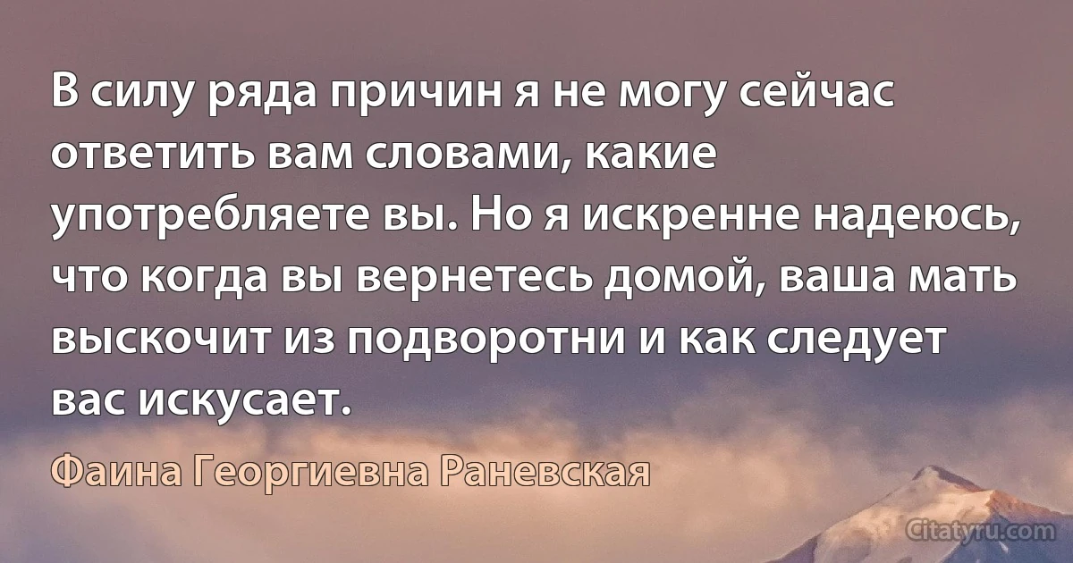 В силу ряда причин я не могу сейчас ответить вам словами, какие употребляете вы. Но я искренне надеюсь, что когда вы вернетесь домой, ваша мать выскочит из подворотни и как следует вас искусает. (Фаина Георгиевна Раневская)