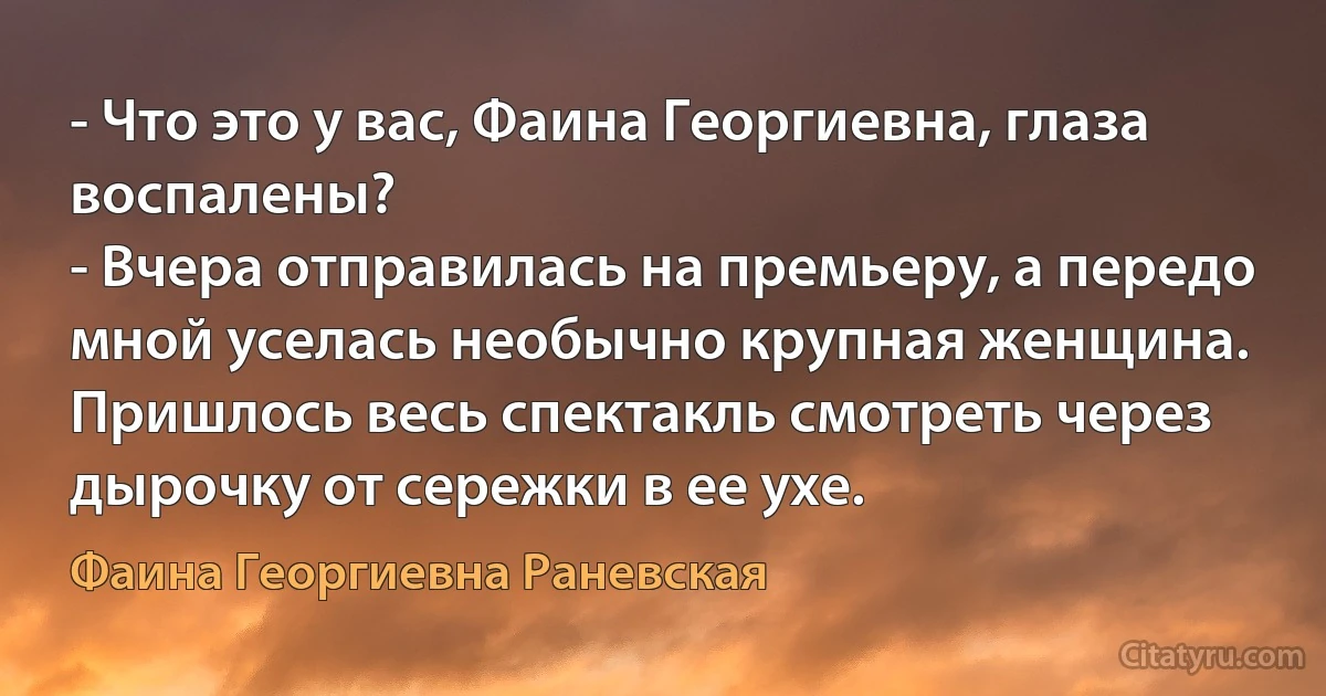 - Что это у вас, Фаина Георгиевна, глаза воспалены?
- Вчера отправилась на премьеру, а передо мной уселась необычно крупная женщина. Пришлось весь спектакль смотреть через дырочку от сережки в ее ухе. (Фаина Георгиевна Раневская)