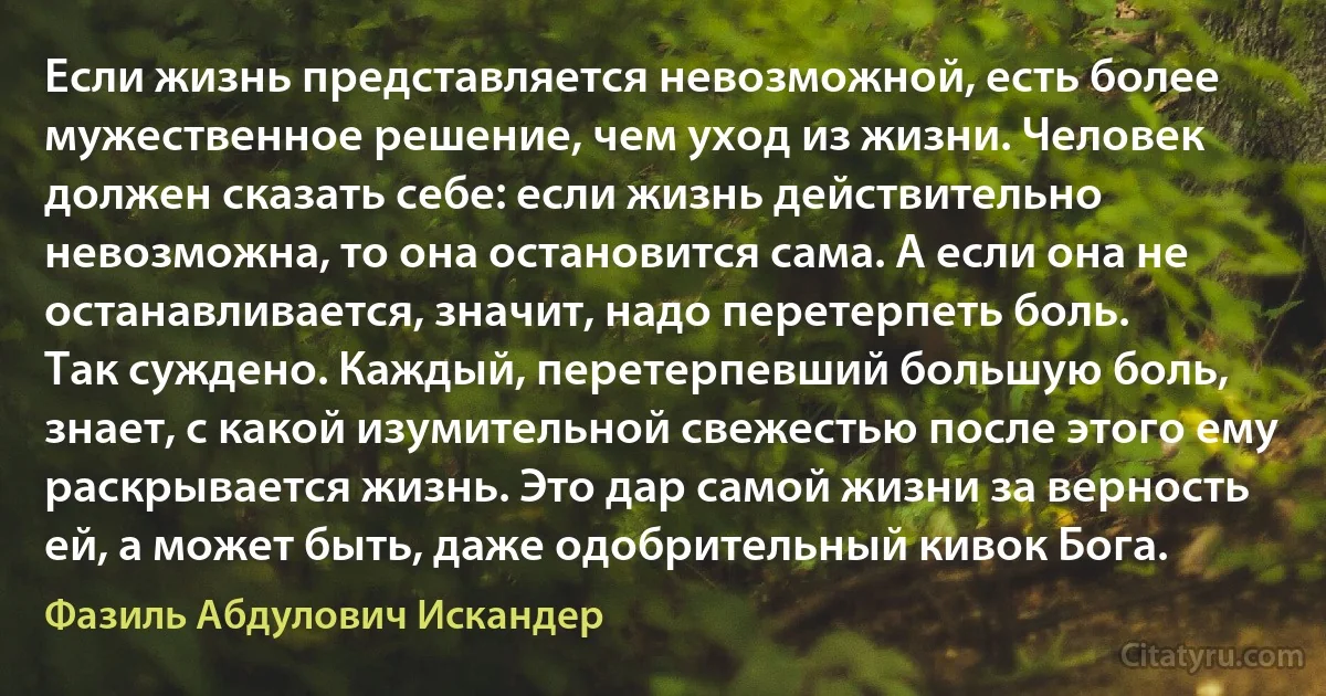 Если жизнь представляется невозможной, есть более мужественное решение, чем уход из жизни. Человек должен сказать себе: если жизнь действительно невозможна, то она остановится сама. А если она не останавливается, значит, надо перетерпеть боль.
Так суждено. Каждый, перетерпевший большую боль, знает, с какой изумительной свежестью после этого ему раскрывается жизнь. Это дар самой жизни за верность ей, а может быть, даже одобрительный кивок Бога. (Фазиль Абдулович Искандер)