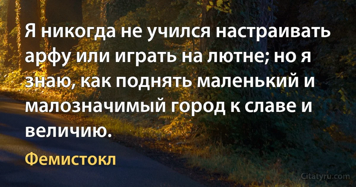 Я никогда не учился настраивать арфу или играть на лютне; но я знаю, как поднять маленький и малозначимый город к славе и величию. (Фемистокл)