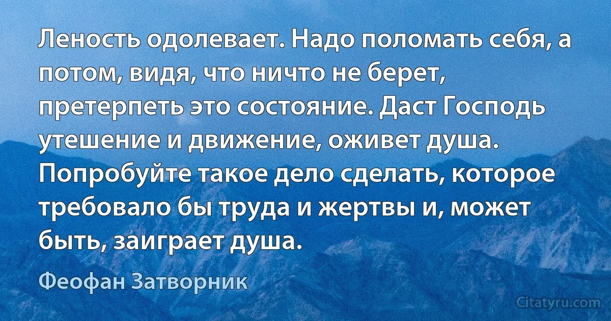 Леность одолевает. Надо поломать себя, а потом, видя, что ничто не берет, претерпеть это состояние. Даст Господь утешение и движение, оживет душа. Попробуйте такое дело сделать, которое требовало бы труда и жертвы и, может быть, заиграет душа. (Феофан Затворник)