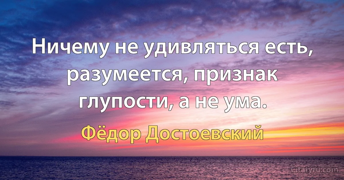 Ничему не удивляться есть, разумеется, признак глупости, а не ума. (Фёдор Достоевский)