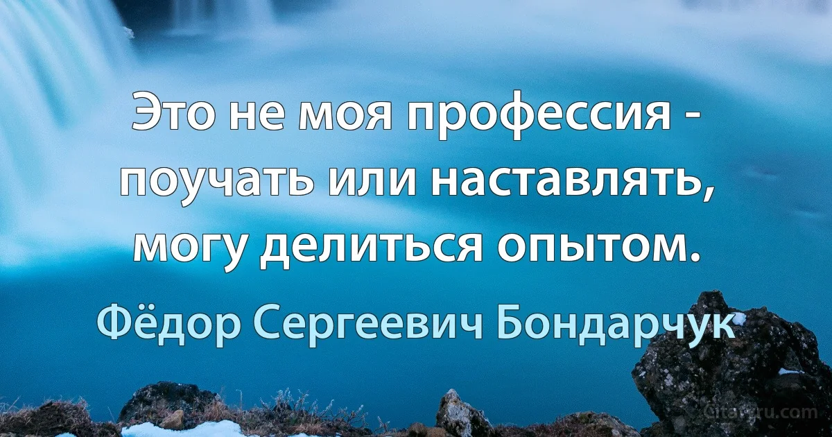 Это не моя профессия - поучать или наставлять, могу делиться опытом. (Фёдор Сергеевич Бондарчук)