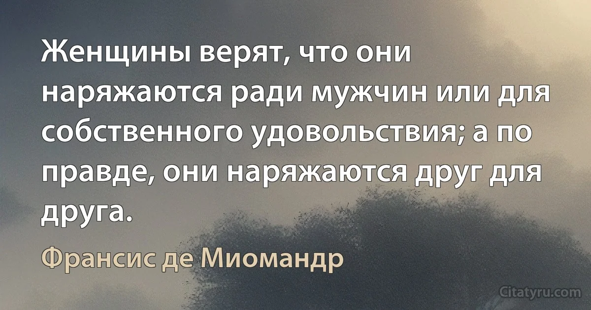 Женщины верят, что они наряжаются ради мужчин или для собственного удовольствия; а по правде, они наряжаются друг для друга. (Франсис де Миомандр)