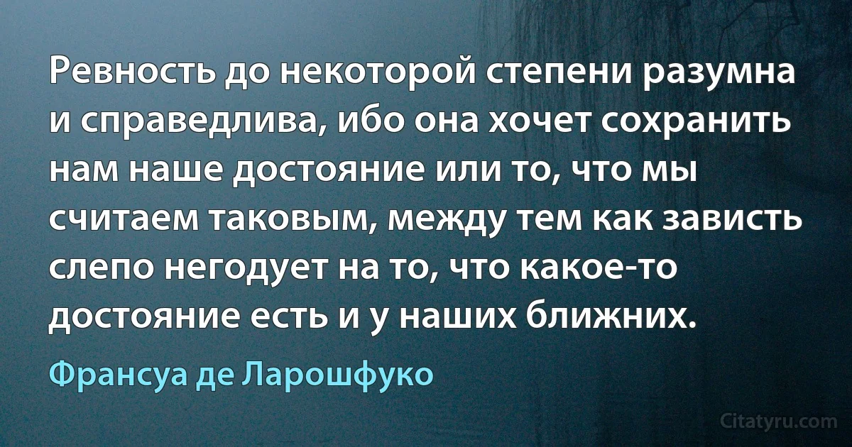 Ревность до некоторой степени разумна и справедлива, ибо она хочет сохранить нам наше достояние или то, что мы считаем таковым, между тем как зависть слепо негодует на то, что какое-то достояние есть и у наших ближних. (Франсуа де Ларошфуко)