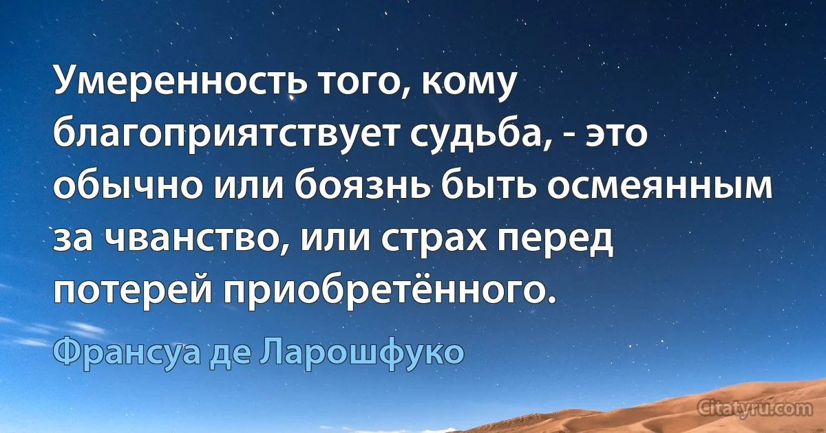 Умеренность того, кому благоприятствует судьба, - это обычно или боязнь быть осмеянным за чванство, или страх перед потерей приобретённого. (Франсуа де Ларошфуко)