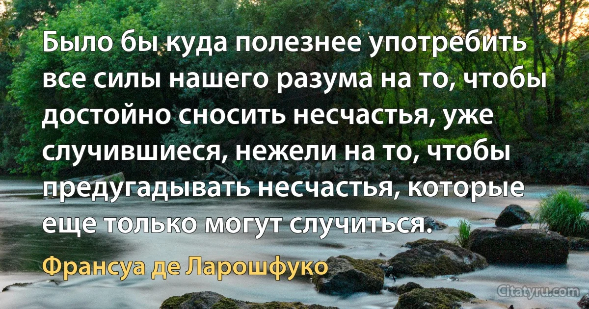 Было бы куда полезнее употребить все силы нашего разума на то, чтобы достойно сносить несчастья, уже случившиеся, нежели на то, чтобы предугадывать несчастья, которые еще только могут случиться. (Франсуа де Ларошфуко)