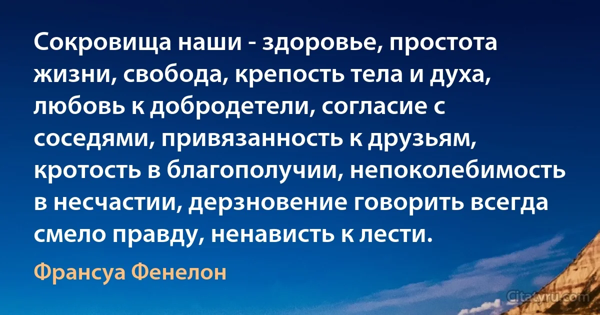 Сокровища наши - здоровье, простота жизни, свобода, крепость тела и духа, любовь к добродетели, согласие с соседями, привязанность к друзьям, кротость в благополучии, непоколебимость в несчастии, дерзновение говорить всегда смело правду, ненависть к лести. (Франсуа Фенелон)