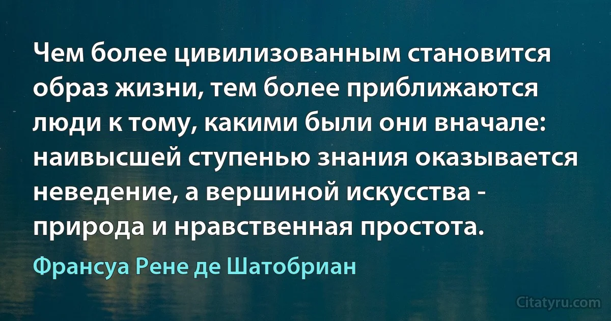 Чем более цивилизованным становится образ жизни, тем более приближаются люди к тому, какими были они вначале: наивысшей ступенью знания оказывается неведение, а вершиной искусства - природа и нравственная простота. (Франсуа Рене де Шатобриан)