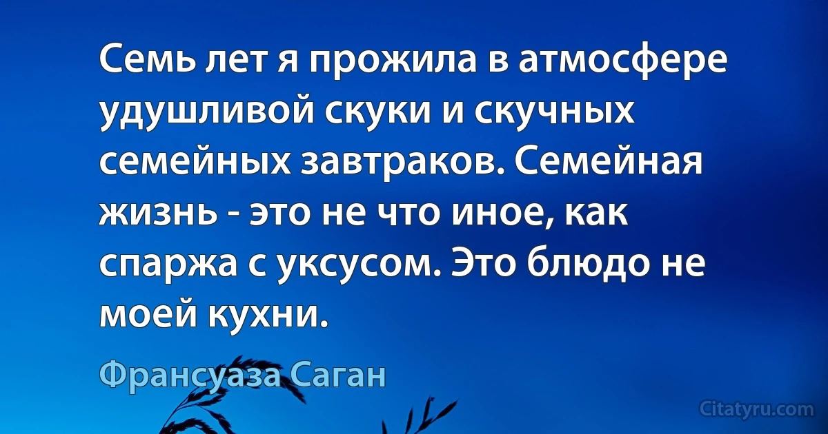 Семь лет я прожила в атмосфере удушливой скуки и скучных семейных завтраков. Семейная жизнь - это не что иное, как спаржа с уксусом. Это блюдо не моей кухни. (Франсуаза Саган)