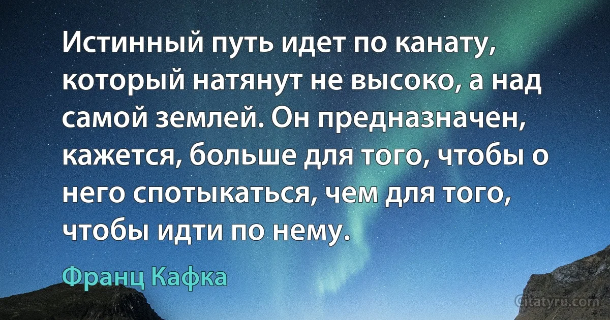 Истинный путь идет по канату, который натянут не высоко, а над самой землей. Он предназначен, кажется, больше для того, чтобы о него спотыкаться, чем для того, чтобы идти по нему. (Франц Кафка)