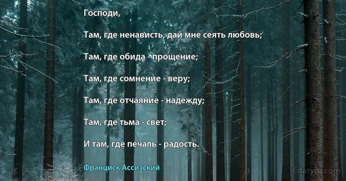 Господи,

Там, где ненависть, дай мне сеять любовь;

Там, где обида - прощение;

Там, где сомнение - веру;

Там, где отчаяние - надежду;

Там, где тьма - свет;

И там, где печаль - радость. (Франциск Ассизский)