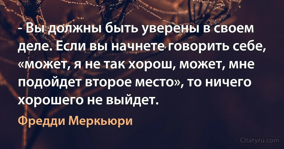 - Вы должны быть уверены в своем деле. Если вы начнете говорить себе, «может, я не так хорош, может, мне подойдет второе место», то ничего хорошего не выйдет. (Фредди Меркьюри)