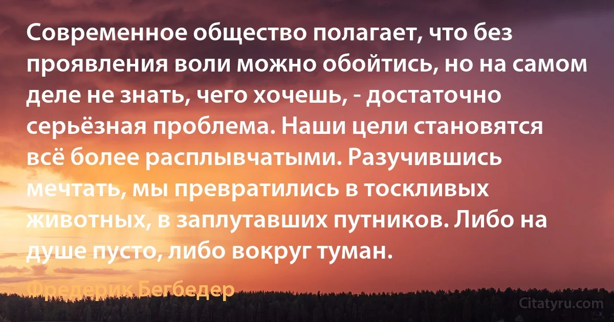 Современное общество полагает, что без проявления воли можно обойтись, но на самом деле не знать, чего хочешь, - достаточно серьёзная проблема. Наши цели становятся всё более расплывчатыми. Разучившись мечтать, мы превратились в тоскливых животных, в заплутавших путников. Либо на душе пусто, либо вокруг туман. (Фредерик Бегбедер)