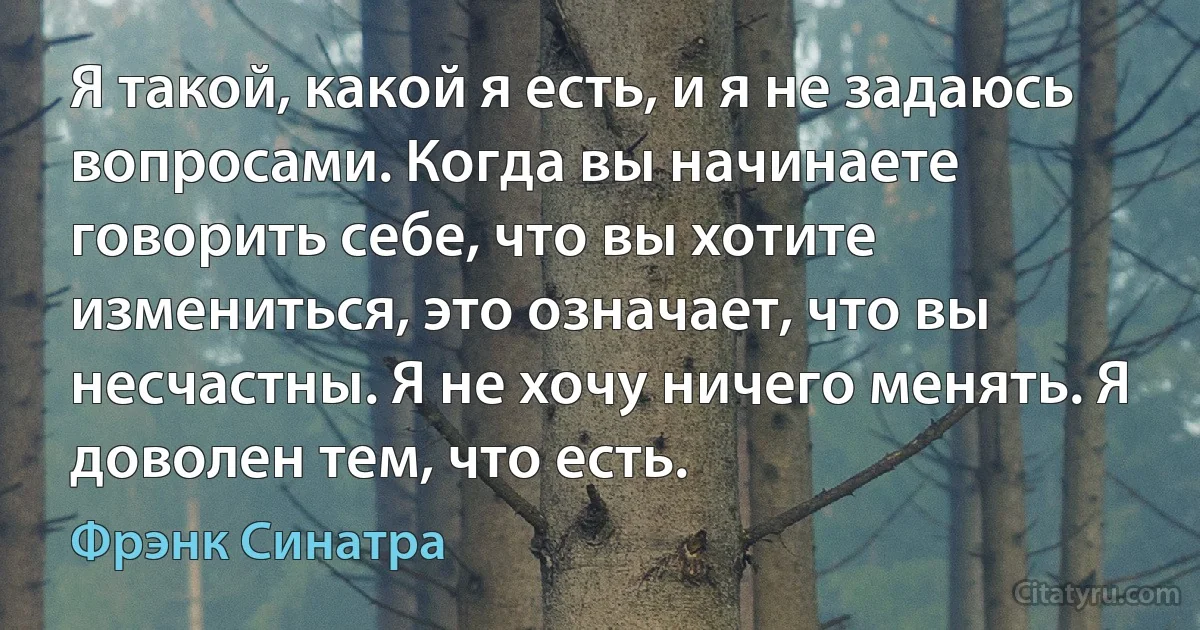 Я такой, какой я есть, и я не задаюсь вопросами. Когда вы начинаете говорить себе, что вы хотите измениться, это означает, что вы несчастны. Я не хочу ничего менять. Я доволен тем, что есть. (Фрэнк Синатра)