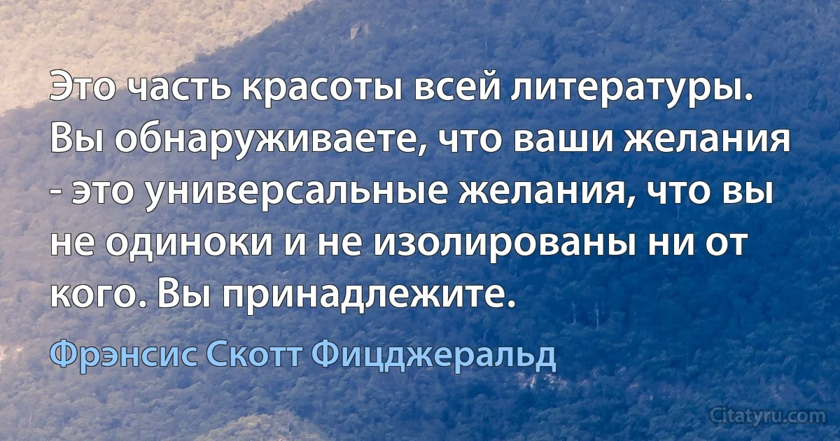 Это часть красоты всей литературы. Вы обнаруживаете, что ваши желания - это универсальные желания, что вы не одиноки и не изолированы ни от кого. Вы принадлежите. (Фрэнсис Скотт Фицджеральд)