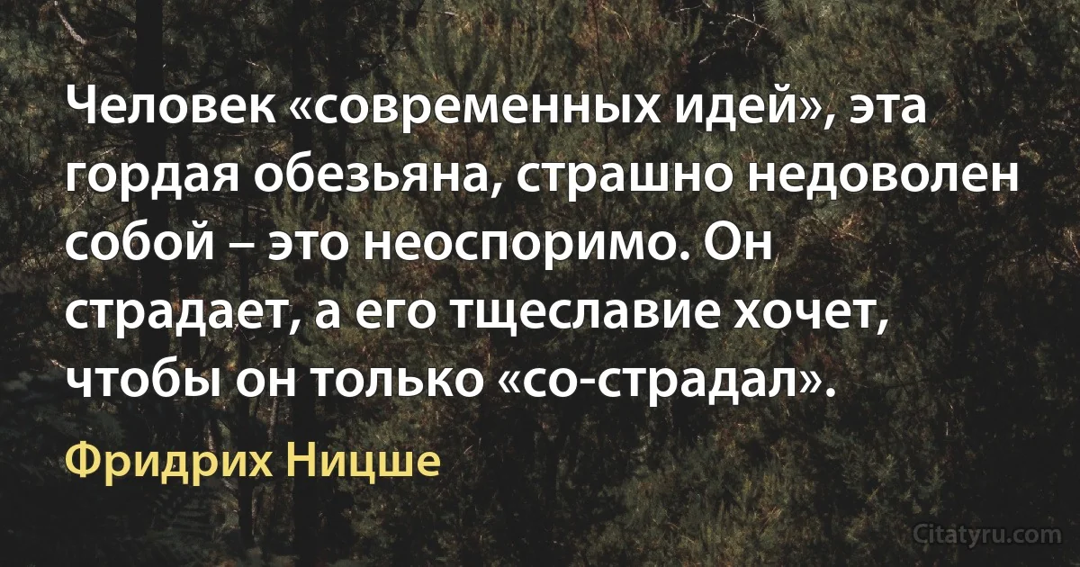 Человек «современных идей», эта гордая обезьяна, страшно недоволен собой – это неоспоримо. Он страдает, а его тщеславие хочет, чтобы он только «со-страдал». (Фридрих Ницше)