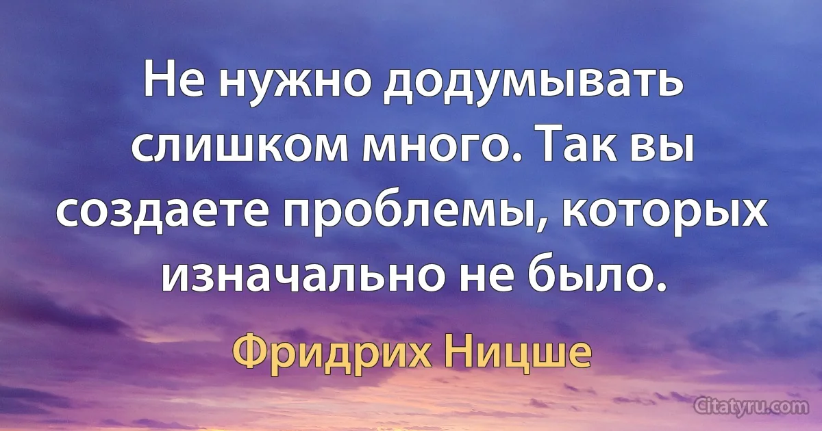 Не нужно додумывать слишком много. Так вы создаете проблемы, которых изначально не было. (Фридрих Ницше)