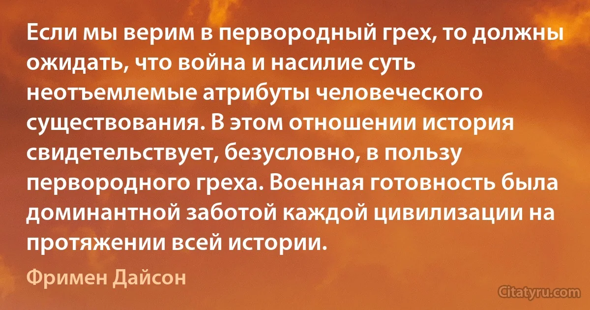 Если мы верим в первородный грех, то должны ожидать, что война и насилие суть неотъемлемые атрибуты человеческого существования. В этом отношении история свидетельствует, безусловно, в пользу первородного греха. Военная готовность была доминантной заботой каждой цивилизации на протяжении всей истории. (Фримен Дайсон)