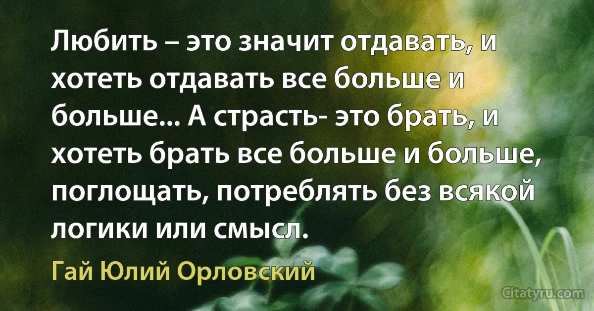 Любить – это значит отдавать, и хотеть отдавать все больше и больше... А страсть- это брать, и хотеть брать все больше и больше, поглощать, потреблять без всякой логики или смысл. (Гай Юлий Орловский)